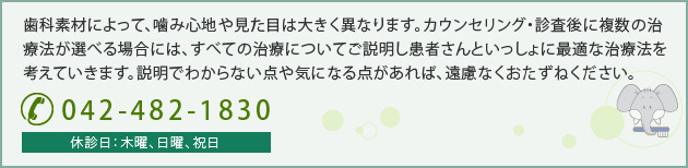 歯科素材によって、噛み心地や見た目は大きく異なります。カウンセリング・診査後に複数の治療法が選べる場合には、すべての治療についてご説明し患者さんといっしょに最適な治療法を考えていきます。説明でわからない点や気になる点があれば、遠慮なくおたずねください。 042-482-1830